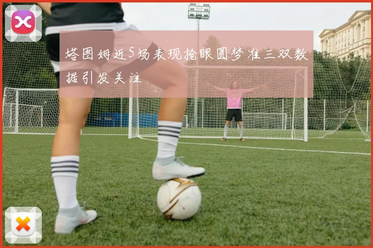 塔图姆近5场表现抢眼圆梦准三双数据引发关注
