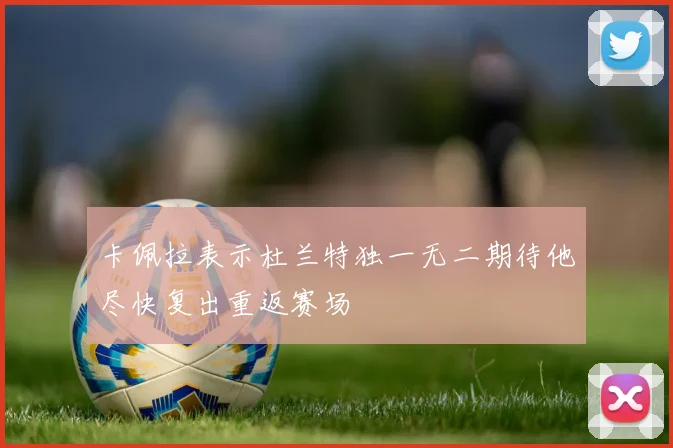 卡佩拉表示杜兰特独一无二期待他尽快复出重返赛场