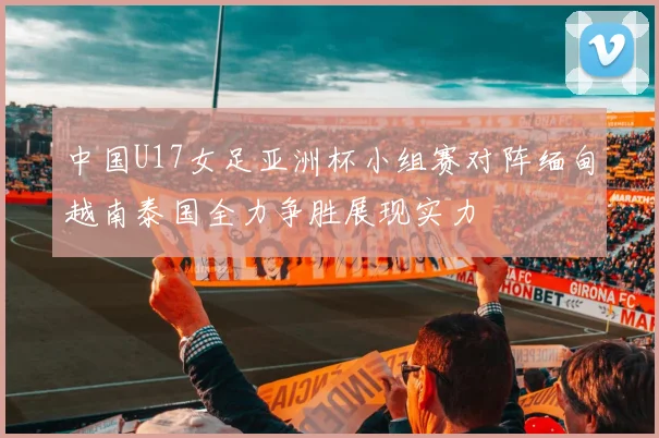 中国U17女足亚洲杯小组赛对阵缅甸越南泰国全力争胜展现实力