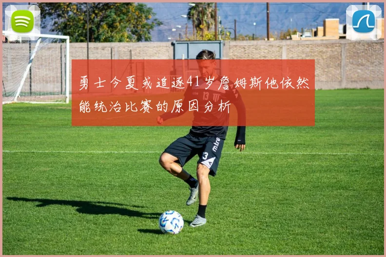 勇士今夏或追逐41岁詹姆斯他依然能统治比赛的原因分析