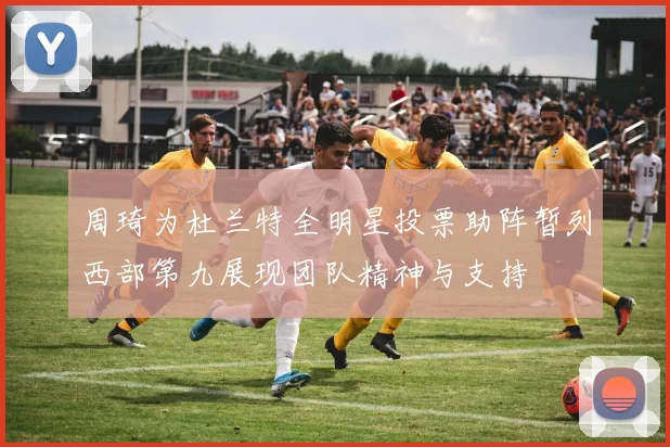 周琦为杜兰特全明星投票助阵暂列西部第九展现团队精神与支持