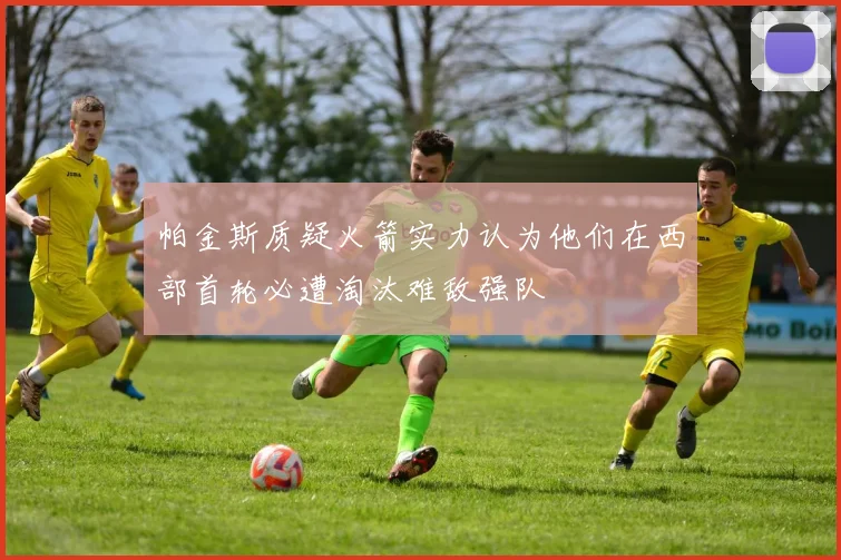 帕金斯质疑火箭实力认为他们在西部首轮必遭淘汰难敌强队