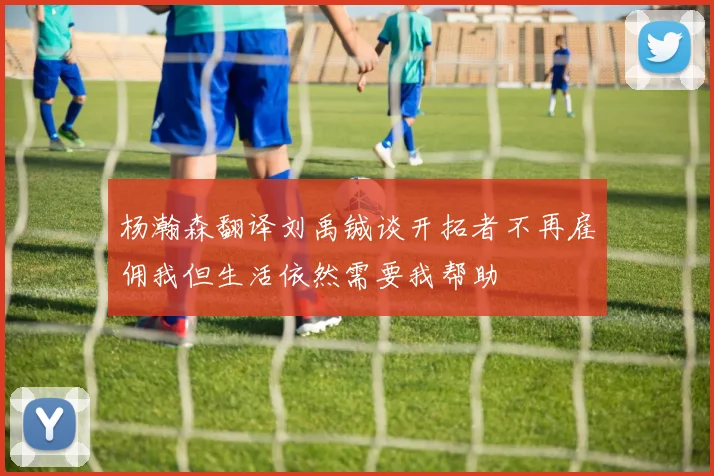 杨瀚森翻译刘禹铖谈开拓者不再雇佣我但生活依然需要我帮助