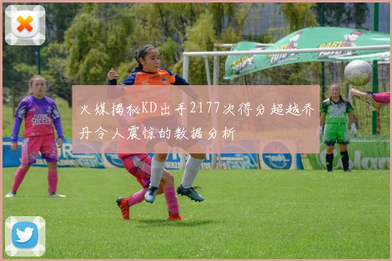 火媒揭秘KD出手2177次得分超越乔丹令人震惊的数据分析