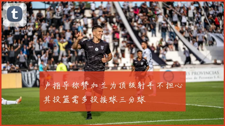 卢指导称赞加兰为顶级射手不担心其投篮需多投接球三分球