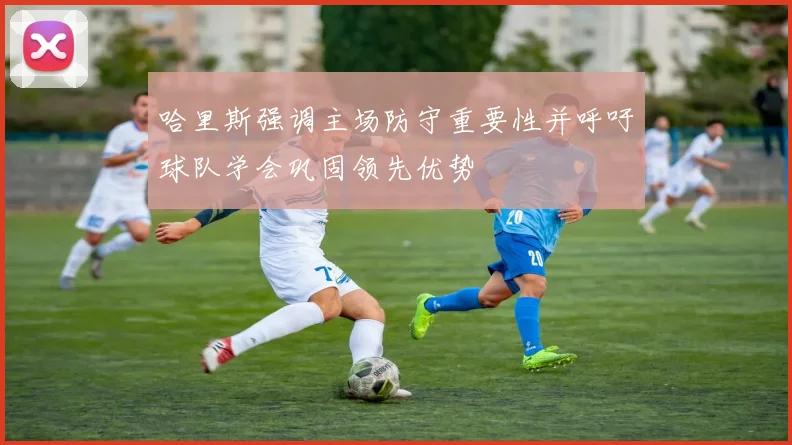 哈里斯强调主场防守重要性并呼吁球队学会巩固领先优势