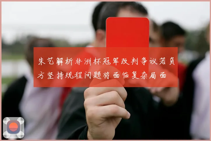 朱艺解析非洲杯冠军改判争议若负方坚持规程问题将面临复杂局面