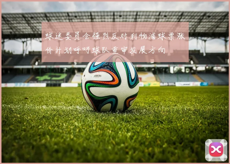球迷委员会强烈反对利物浦球票涨价计划呼吁球队重审发展方向