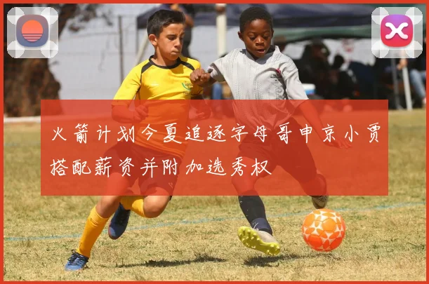 火箭计划今夏追逐字母哥申京小贾搭配薪资并附加选秀权