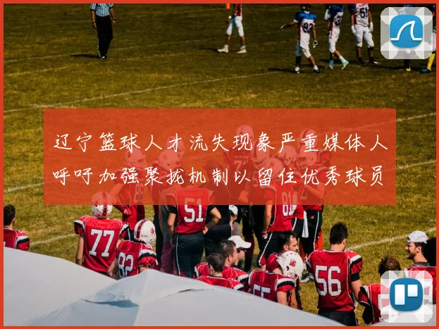 辽宁篮球人才流失现象严重媒体人呼吁加强聚拢机制以留住优秀球员