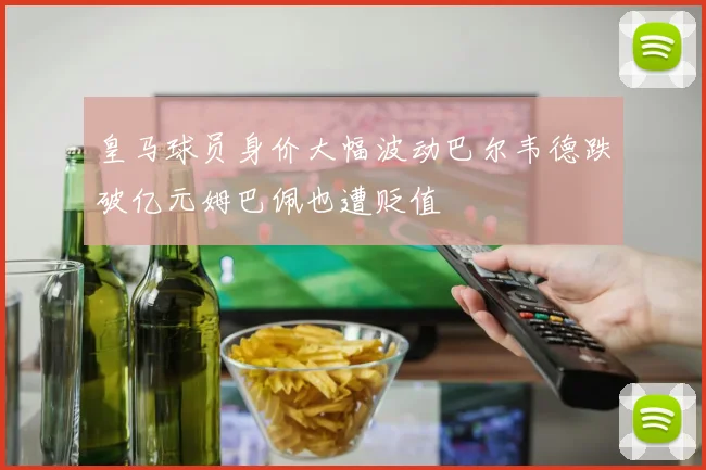 皇马球员身价大幅波动巴尔韦德跌破亿元姆巴佩也遭贬值