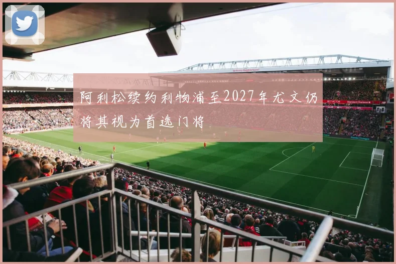 阿利松续约利物浦至2027年尤文仍将其视为首选门将