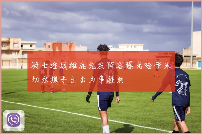 骑士迎战雄鹿先发阵容曝光哈登米切尔携手出击力争胜利
