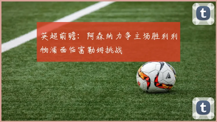 英超前瞻：阿森纳力争主场胜利利物浦面临富勒姆挑战