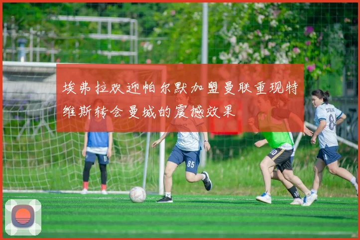 埃弗拉欢迎帕尔默加盟曼联重现特维斯转会曼城的震撼效果