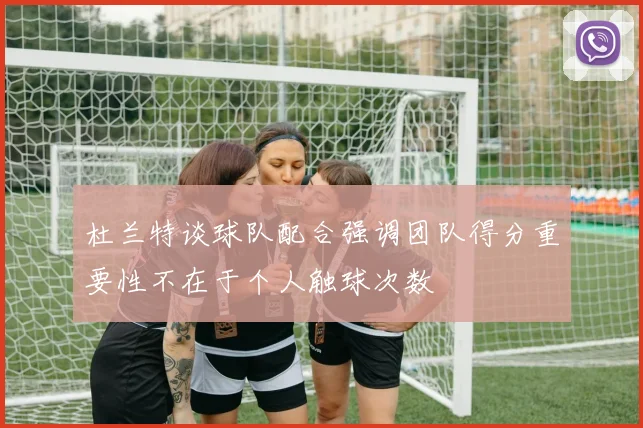 杜兰特谈球队配合强调团队得分重要性不在于个人触球次数