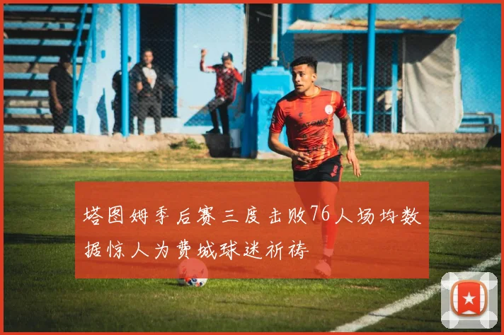 塔图姆季后赛三度击败76人场均数据惊人为费城球迷祈祷