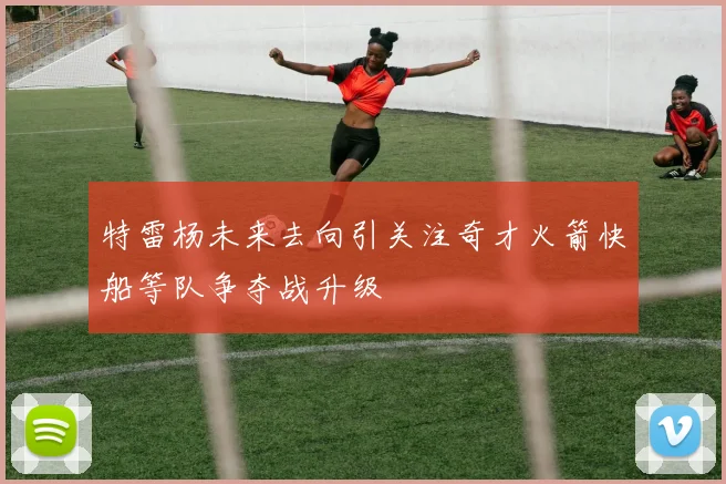 特雷杨未来去向引关注奇才火箭快船等队争夺战升级