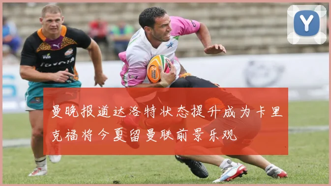 曼晚报道达洛特状态提升成为卡里克福将今夏留曼联前景乐观