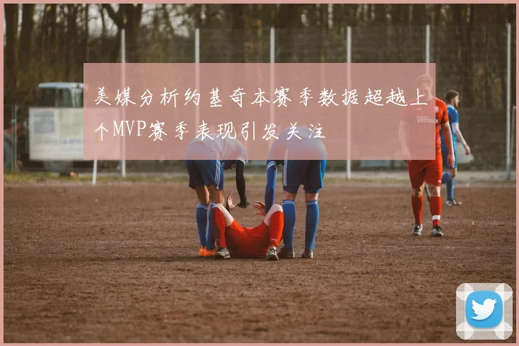 美媒分析约基奇本赛季数据超越上个MVP赛季表现引发关注