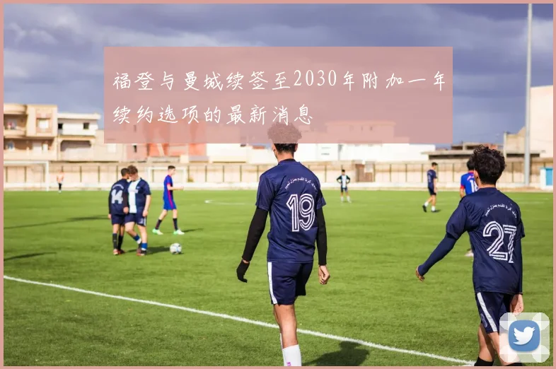 福登与曼城续签至2030年附加一年续约选项的最新消息