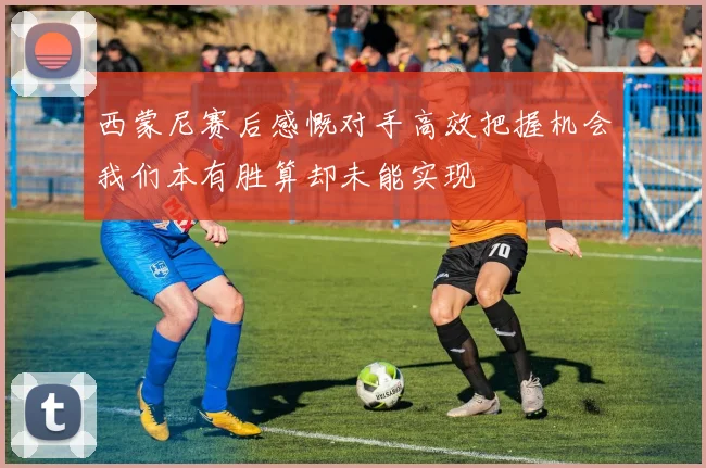 西蒙尼赛后感慨对手高效把握机会我们本有胜算却未能实现