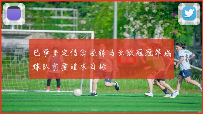 巴萨坚定信念逆转马竞欧冠冠军成球队首要追求目标